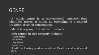 GENRE
o A music genre is a conventional category that
identifies pieces of music as belonging to a shared
tradition or set of conventions.
o Metal is a genre that stems from rock.
o Sub genres in this category include:
oDeath Metal
oNu-metal
oRap Metal
oMetal core
o I will be looking predominantly at Death metal and metal
core.
 