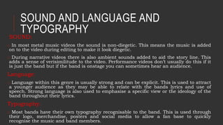 SOUND AND LANGUAGE AND
TYPOGRAPHY
SOUND:
o In most metal music videos the sound is non-diegetic. This means the music is added
on to the video during editing to make it look diegetic.
o During narrative videos there is also ambient sounds added to aid the story line. This
adds a sense of verisimilitude to the video. Performance videos don’t usually do this if it
is just the band but if the band is onstage you can sometimes hear an audience.
Language:
o Language within this genre is usually strong and can be explicit. This is used to attract
a younger audience as they may be able to relate with the bands lyrics and use of
speech. Strong language is also used to emphasise a specific view or the ideology of the
band throughout their lyrics.
Typography:
o Most bands have their own typography recognisable to the band. This is used through
their logo, merchandise, posters and social media to allow a fan base to quickly
recognise the music and band members.
 