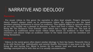 NARRATIVE AND IDEOLOGY
Narrative:
o For music videos in this genre the narrative is often kept simple. Propp’s character
theory doesn’t always relate as in performance videos the characters are the band
members playing themselves to attract an audience. This slightly differs in narrative videos
as you can usually see a damsel in destress, a Hero and even a villain. This is seen in
Bring Me The Horizon’s ‘True Friends’ video which has a vague story line. The lack of
characters in traditional metal music videos helps attract an audience to their band
members and almost helps an audience relate to the band more and the members are
being themselves.
Ideology:
o Videos in the metal genre often depict similar ideology to their fan bases. Presently this is
to do with factors like individuality and mental Health. Previously it was more to do with
living life and having fun. Metal is known for its satanic look and loud sounds. The
ideology conveyed ties in with this as it is usually unconservative.
 