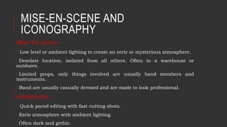 MISE-EN-SCENE AND
ICONOGRAPHY
Mise-En-Scene:
o Low level or ambient lighting to create an eerie or mysterious atmosphere.
o Desolate location, isolated from all others. Often in a warehouse or
outdoors.
o Limited props, only things involved are usually band members and
instruments.
o Band are usually casually dressed and are made to look professional.
Iconography:
o Quick paced editing with fast cutting shots.
o Eerie atmosphere with ambient lighting.
o Often dark and gothic.
 