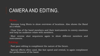 CAMERA AND EDITING.
Shots:
o Extreme Long Shots to show overviews of locations. Also shows the Band
as a whole.
o Close Ups of the band members and their instruments to convey emotions
and help an audience relate with members.
o Shot reverse shot sequences again to show different members and
instruments.
Editing:
o Fast pace editing to compliment the nature of the Genre.
o Special effects often used, like fast speed and rewind, to again compliment
the performance of the band.
 