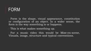 FORM
o Form is the shape, visual appearance, constitution
or configuration of an object. In a wider sense, the
form is the way something is or happens.
o This is what makes something up.
o For a music video this would be Mise-en-scene,
Visuals, image, structure and typical conventions.
 
