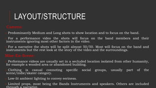 LAYOUT/STRUCTURE
Camera:
o Predominantly Medium and Long shots to show location and to focus on the band.
o For a performance video the shots will focus on the band members and their
instruments ignoring most other factors in the video.
o For a narrative the shots will be split almost 50/50. Most will focus on the band and
instruments but the rest look at the story of the video and the surroundings.
Mise-En-Scene:
o Performance videos are usually set in a secluded location isolated from other humanity,
for example a wooded area or abandoned building.
o Clothing is casual connoting specific social groups, usually part of the
scene/indie/skater category.
o Low-lit ambient lighting to convey eeriness.
o Limited props, most being the Bands Instruments and speakers. Others are included
 
