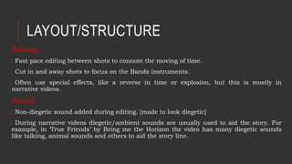 Editing:
o Fast pace editing between shots to connote the moving of time.
o Cut in and away shots to focus on the Bands instruments.
o Often use special effects, like a reverse in time or explosion, but this is mostly in
narrative videos.
Sound:
o Non-diegetic sound added during editing. [made to look diegetic]
o During narrative videos diegetic/ambient sounds are usually used to aid the story. For
example, in ‘True Friends’ by Bring me the Horizon the video has many diegetic sounds
like talking, animal sounds and others to aid the story line.
LAYOUT/STRUCTURE
 