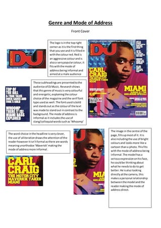 Genre and Mode of Address
Front Cover
These subheadingsare presentedtothe
audience of DJMusic. Researchshows
that thisgenre of musicis verycolourful
and energetic,explainingthe colour
choice of the magazine andthe serif font
type usedas well.The fontusedisbold
and standsout as the colourof the text
was made to standout incontrast to the
background.The mode of addressis
informal asit includesthe use of
slang/colloquialwordssuchas‘Whoomp’
The logo isinthe topright
corner as itis the firstthing
that yousee and itis filledin
withthe colourred.Red is
an aggressive colourandis
alsoa verypopularcolour,it
fitswiththe mode of
addressbeinginformal and
aimedat a male audience
The image in the centre of the
page,fillsupmostof it. Itis
alsoincludingthe use of bright
coloursand looksmore like a
cartoon thana photo.Thisfits
withthe mode of addressbeing
informal.The model hasa
serious expressiononhisface,
he couldbe thinkingabout
whathe needstodo to get
better.He isalso looking
directlyatthe camera, this
makesa personal relationship
betweenthe modelandthe
readermakingthe mode of
addressdirect.
The word choice inthe headline isveryclever,
the use of alliterationdrawsthe attentionof the
readerhoweveritisn’tformal asthere are words
meaningunorthodox ‘Maverick’makingthe
mode of addressmore informal .
 