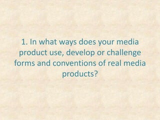 1. In what ways does your media product use, develop or challenge forms and conventions of real media products? 