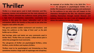 Thriller
Thriller is a broad genre used in both television and film.
Suspense, tension and excitement are the main elements of
thriller. Thrillers stimulate the audiences mood, giving them
a high level of anticipation, expectation, uncertainty and
anxiety. It also gives the viewer ‘adrenaline rush’ as the
anticipation affects the heavily as they wait to see what else
happens next within the plot.

This genre provides sudden excitement and emotions and
keeps the audience on the ‘edge of their seat’ as the plot
builds up to a climax.
Red herrings, plots and twists are very commonly used in
thriller films. Thriller films are usually a villain-driven plot in
which the protagonist must overcome.
The sub-genres of thriller are psychological thrillers, crime
thrillers, erotic thrillers and mystery thrillers.
Thrillers tend to be psychological and threatening as they
sometimes involve a large scale of espionage and conspiracy.

An example of an thriller film is the 2010 film ‘Black
Swan’. Its sub-genre is psychological thriller. It’s a
thriller film because it create suspense and excitement
for the audience to see what else will happen to the
characters throughout the film. Has elements people
stabbing themselves through mental illnesses and
jealousy however we see it was all imagined and it
allows the audience to relax for a while.

 