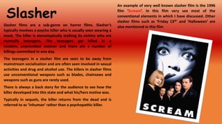 Slasher
Slasher films are a sub-genre on horror films. Slasher’s
typically involves a psycho killer who is usually seen wearing a
mask. The killer is stereotypically stalking its victims who are
normally teenagers. The teenagers get killed in a
random, unprovoked manner and there are a number of
killings committed in one day.
The teenagers in a slasher film are seen to be away from
mainstream socialisation and are often seen involved in sexual
activities and drug and alcohol use. The killers in slasher films
use unconventional weapons such as blades, chainsaws and
weapons such as guns are rarely used.
There is always a back story for the audience to see how the
killer developed into this state and what his/hers motive was.
Typically in sequels, the killer returns from the dead and is
referred to as ‘inhuman’ rather than a psychopathic killer.

An example of very well known slasher film is the 1996
film ‘Scream’. In this film very see most of the
conventional elements in which I have discussed. Other
slasher films such as ‘Friday 13th’ and ‘Halloween’ are
also mentioned in this film

 
