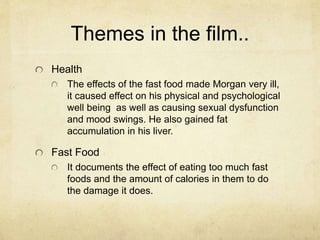 Themes in the film.. 
Health 
The effects of the fast food made Morgan very ill, 
it caused effect on his physical and psychological 
well being as well as causing sexual dysfunction 
and mood swings. He also gained fat 
accumulation in his liver. 
Fast Food 
It documents the effect of eating too much fast 
foods and the amount of calories in them to do 
the damage it does. 
 