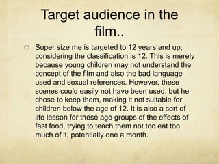 Target audience in the 
film.. 
Super size me is targeted to 12 years and up, 
considering the classification is 12. This is merely 
because young children may not understand the 
concept of the film and also the bad language 
used and sexual references. However, these 
scenes could easily not have been used, but he 
chose to keep them, making it not suitable for 
children below the age of 12. It is also a sort of 
life lesson for these age groups of the effects of 
fast food, trying to teach them not too eat too 
much of it, potentially one a month. 
 