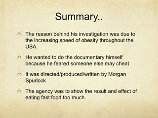 Summary.. 
The reason behind his investigation was due to 
the increasing speed of obesity throughout the 
USA. 
He wanted to do the documentary himself 
because he feared someone else may cheat 
It was directed/produced/written by Morgan 
Spurlock 
The agency was to show the result and effect of 
eating fast food too much. 
