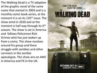 The Walking Dead is a TV adaption 
of the graphic novel of the same 
name that started in 2003 and is a 
monthly comic book series, at the 
moment it is on its 135th issue. The 
show aired in 2010 and at the 
moment is half way through its 5th 
season. The show is set in America 
and follows Policeman Rick 
Grimes who has just woken up 
from a coma. The show revolves 
around his group and there 
struggle with zombies and other 
survivors in the zombie 
apocalypse. The show airs on AMC 
in America and FX in the UK. 
 
