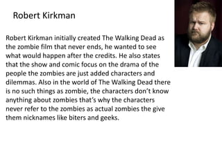 Robert Kirkman 
Robert Kirkman initially created The Walking Dead as 
the zombie film that never ends, he wanted to see 
what would happen after the credits. He also states 
that the show and comic focus on the drama of the 
people the zombies are just added characters and 
dilemmas. Also in the world of The Walking Dead there 
is no such things as zombie, the characters don’t know 
anything about zombies that’s why the characters 
never refer to the zombies as actual zombies the give 
them nicknames like biters and geeks. 
 