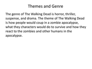 Themes and Genre 
The genre of The Walking Dead is horror, thriller, 
suspense, and drama. The theme of The Walking Dead 
is how people would coup in a zombie apocalypse, 
what they characters would do to survive and how they 
react to the zombies and other humans in the 
apocalypse. 
 