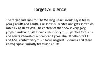 Target Audience 
The target audience for The Walking Dead I would say is teens, 
young adults and adults. The show is 18 rated and gets shown on 
cable TV at 10 o’clock. The content of the show is very gory, 
graphic and has adult themes which very much perfect for teens 
and adults interested in horror and gore. The TV networks FX 
and AMC content very much focus on great TV drama and there 
demographic is mostly teens and adults. 
 