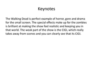 Keynotes 
The Walking Dead is perfect example of horror, gore and drama 
for the small screen. The special effects make up for the zombies 
is brilliant at making the show feel realistic and keeping you in 
that world. The weak part of the show is the CIGI, which really 
takes away from scenes and you can clearly see that its CIGI. 
