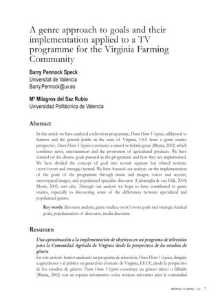 A genre approach to goals and their
implementation applied to a TV
programme for the Virginia Farming
Community
Barry Pennock Speck
Universitat de València
Barry.Pennock@uv.es

Mª Milagros del Saz Rubio
Universidad Politécnica de Valencia

Abstract
   In this article we have analysed a television programme, Down Home Virginia, addressed to
   farmers and the general public in the state of Virginia, USA from a genre studies
   perspective. Down Home Virginia constitutes a mixed or hybrid genre (Bhatia, 2002) which
   combines news, entertainment and the promotion of agricultural products. We have
   centred on the diverse goals pursued in the programme and how they are implemented.
   We have divided the concept of goal into several separate but related notions:
   overt/covert and strategic/tactical. We have focused our analysis on the implementation
   of the goals of the programme through music and images, voices and accents,
   stereotypical images, and popularized specialist discourse (Calsamiglia & van Dijk, 2004;
   Myers, 2003, inter alia). Through our analysis we hope to have contributed to genre
   studies, especially to discovering some of the differences between specialized and
   popularized genres.
       Key words: discourse analysis, genre studies, overt/covert goals and strategic/tactical
       goals, popularization of discourse, media discourse


Resumen
   Una aproximación a la implementación de objetivos en un programa de televisión
   para la Comunidad Agrícola de Virginia desde la perspectiva de los estudios de
   género
   En este artículo hemos analizado un programa de televisión, Down Home Virginia, dirigido
   a agricultores y al público en general en el estado de Virginia, EEUU, desde la perspectiva
   de los estudios de género. Down Home Virginia constituye un género mixto o híbrido
   (Bhatia, 2002) con un espacio informativo sobre noticias relevantes para la comunidad

                                                                                    IBÉRICA 11 [2006]: 7-28   7
 