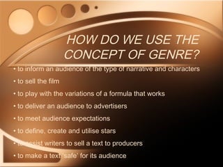 HOW DO WE USE THE
CONCEPT OF GENRE?
• to inform an audience of the type of narrative and characters
• to sell the film
• to play with the variations of a formula that works
• to deliver an audience to advertisers
• to meet audience expectations
• to define, create and utilise stars
• to assist writers to sell a text to producers
• to make a text ‘safe’ for its audience
 