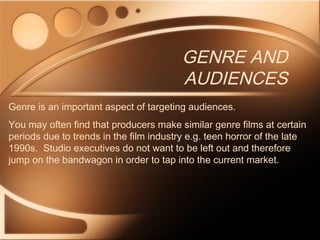 GENRE AND
AUDIENCES
Genre is an important aspect of targeting audiences.
You may often find that producers make similar genre films at certain
periods due to trends in the film industry e.g. teen horror of the late
1990s. Studio executives do not want to be left out and therefore
jump on the bandwagon in order to tap into the current market.
 
