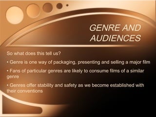 GENRE AND
AUDIENCES
So what does this tell us?
• Genre is one way of packaging, presenting and selling a major film
• Fans of particular genres are likely to consume films of a similar
genre
• Genres offer stability and safety as we become established with
their conventions
 