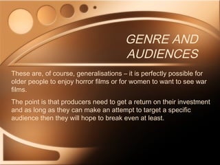 GENRE AND
AUDIENCES
These are, of course, generalisations – it is perfectly possible for
older people to enjoy horror films or for women to want to see war
films.
The point is that producers need to get a return on their investment
and as long as they can make an attempt to target a specific
audience then they will hope to break even at least.
 