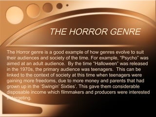 THE HORROR GENRE
The Horror genre is a good example of how genres evolve to suit
their audiences and society of the time. For example, “Psycho” was
aimed at an adult audience. By the time “Halloween” was released
in the 1970s, the primary audience was teenagers. This can be
linked to the context of society at this time when teenagers were
gaining more freedoms, due to more money and parents that had
grown up in the ‘Swingin’ Sixties’. This gave them considerable
disposable income which filmmakers and producers were interested
in targeting.
 