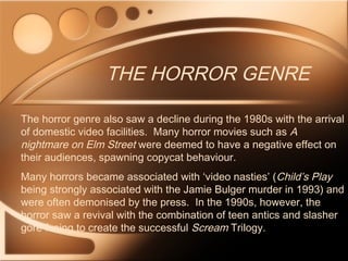 THE HORROR GENRE
The horror genre also saw a decline during the 1980s with the arrival
of domestic video facilities. Many horror movies such as A
nightmare on Elm Street were deemed to have a negative effect on
their audiences, spawning copycat behaviour.
Many horrors became associated with ‘video nasties’ (Child’s Play
being strongly associated with the Jamie Bulger murder in 1993) and
were often demonised by the press. In the 1990s, however, the
horror saw a revival with the combination of teen antics and slasher
gore fusing to create the successful Scream Trilogy.
 