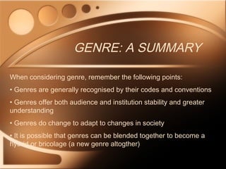 GENRE: A SUMMARY
When considering genre, remember the following points:
• Genres are generally recognised by their codes and conventions
• Genres offer both audience and institution stability and greater
understanding
• Genres do change to adapt to changes in society
• It is possible that genres can be blended together to become a
hybrid or bricolage (a new genre altogther)
 