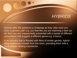 HYBRIDS
Hybrids offer the audience a challenge as they often lead you
down a generic path e.g. you feel like you are watching a teen pic
etc then you are unexpectedly presented with a series of different
conventions that suggest a different genre e.g. a horror.
In an industry that is flooded with films of similar genres, hybrid
allow audiences a break from the norm, providing them with a
more unique viewing experience.
 