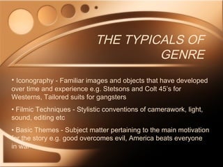 THE TYPICALS OF
GENRE
• Iconography - Familiar images and objects that have developed
over time and experience e.g. Stetsons and Colt 45’s for
Westerns, Tailored suits for gangsters
• Filmic Techniques - Stylistic conventions of camerawork, light,
sound, editing etc
• Basic Themes - Subject matter pertaining to the main motivation
for the story e.g. good overcomes evil, America beats everyone
in war
 