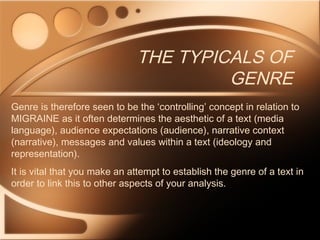 THE TYPICALS OF
GENRE
Genre is therefore seen to be the ‘controlling’ concept in relation to
MIGRAINE as it often determines the aesthetic of a text (media
language), audience expectations (audience), narrative context
(narrative), messages and values within a text (ideology and
representation).
It is vital that you make an attempt to establish the genre of a text in
order to link this to other aspects of your analysis.
 