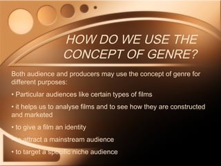 HOW DO WE USE THE
CONCEPT OF GENRE?
Both audience and producers may use the concept of genre for
different purposes:
• Particular audiences like certain types of films
• it helps us to analyse films and to see how they are constructed
and marketed
• to give a film an identity
• to attract a mainstream audience
• to target a specific niche audience
 