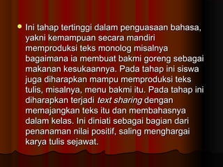  Ini tahap tertinggi dalam penguasaan bahasa,
  yakni kemampuan secara mandiri
  memproduksi teks monolog misalnya
  bagaimana ia membuat bakmi goreng sebagai
  makanan kesukaannya. Pada tahap ini siswa
  juga diharapkan mampu memproduksi teks
  tulis, misalnya, menu bakmi itu. Pada tahap ini
  diharapkan terjadi text sharing dengan
  memajangkan teks itu dan membahasnya
  dalam kelas. Ini diniati sebagai bagian dari
  penanaman nilai positif, saling menghargai
  karya tulis sejawat.
 