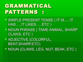 GRAMMATICAL
PATTERNS :
 SIMPLE PRESENT TENSE ( IT IS…, IT
  HAS…, IT LIKES…, ETC )
 NOUN PHRASE ( TAME ANIMAL, SHARP
  CLAWS, ETC )
 ADJECTIVE (COLORFUL,
  BENT,SHARP,ETC)
 NOUN (CLAWS, LEG, NUT, BEAK, ETC )
 