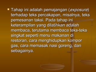    Tahap ini adalah pemajangan (exposure)
    terhadap teks percakapan, misalnya, teks
    pemesanan taksi. Pada tahap ini
    keterampilan yang dilatihkan adalah
    membaca, terutama membaca teks-teks
    singkat seperti menu makanan di
    restoran, cara menghidupkan kompor
    gas, cara memasak nasi goreng, dan
    sebagainya.
 