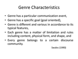 Genre Characteristics
• Genre has a particular communication event,
• Genre has a specific goal (goal oriented),
• Genre is different and various in accordance to its
typical features,
• Each genre has a matter of limitation and rules
including content, physical form, and shape, and
• Every genre belongs to a certain discourse
community.
Swales (1990)
 