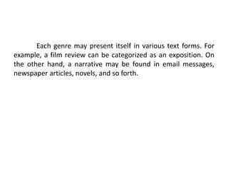 Each genre may present itself in various text forms. For
example, a film review can be categorized as an exposition. On
the other hand, a narrative may be found in email messages,
newspaper articles, novels, and so forth.
 