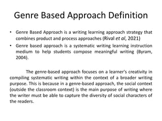 Genre Based Approach Definition
• Genre Based Approach is a writing learning approach strategy that
combines product and process approaches (Rival et al, 2021)
• Genre based approach is a systematic writing learning instruction
medium to help students compose meaningful writing (Byram,
2004).
The genre-based approach focuses on a learner's creativity in
compiling systematic writing within the context of a broader writing
purpose. This is because in a genre-based approach, the social context
(outside the classroom context) is the main purpose of writing where
the writer must be able to capture the diversity of social characters of
the readers.
 