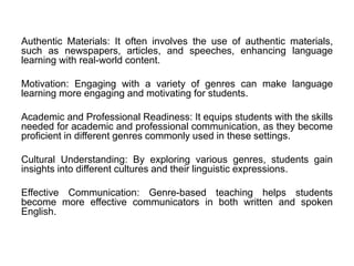 Authentic Materials: It often involves the use of authentic materials,
such as newspapers, articles, and speeches, enhancing language
learning with real-world content.
Motivation: Engaging with a variety of genres can make language
learning more engaging and motivating for students.
Academic and Professional Readiness: It equips students with the skills
needed for academic and professional communication, as they become
proficient in different genres commonly used in these settings.
Cultural Understanding: By exploring various genres, students gain
insights into different cultures and their linguistic expressions.
Effective Communication: Genre-based teaching helps students
become more effective communicators in both written and spoken
English.
 