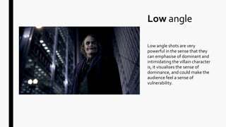 Low angle
Low angle shots are very
powerful in the sense that they
can emphasise of dominant and
intimidating the villain character
is, it visualises the sense of
dominance, and could make the
audience feel a sense of
vulnerability.
 