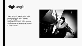 High angle
These shots are used in horror films
as they make the figure or object
being looked down on seem
completely powerless and vulnerable
and illustrate the sense of hierarchy in
a visual manner.
 