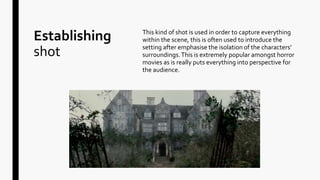 Establishing
shot
This kind of shot is used in order to capture everything
within the scene, this is often used to introduce the
setting after emphasise the isolation of the characters’
surroundings.This is extremely popular amongst horror
movies as is really puts everything into perspective for
the audience.
 
