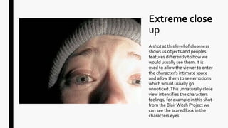 Extreme close
up
A shot at this level of closeness
shows us objects and peoples
features differently to how we
would usually see them. It is
used to allow the viewer to enter
the character’s intimate space
and allow them to see emotions
which would usually go
unnoticed.This unnaturally close
view intensifies the characters
feelings, for example in this shot
from the BlairWitch Project we
can see the scared look in the
characters eyes.
 