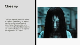 Close up
Close ups are typically in this genre
as it allows the audience to see the
reaction on the actors face and
allows facial characteristics to be
seen in more detail and definition. It
can additionally be used to capture
the importance of a scene.
 