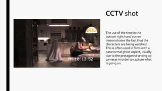 CCTV shot
The use of the time in the
bottom right hand corner
demonstrates the fact that the
characters are being watched.
This is often used in films with a
paranormal ghost aspect, usually
due to the protagonist setting up
cameras in order to capture what
is going on.
 