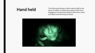 Hand held This filming technique is often used to add to the
sense of reality. It makes the audience feel more
engaged an involved and adds to the horror scene
as it feels more like they are there.
 