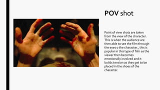 POV shot
Point of view shots are taken
from the view of the character.
This is when the audience are
then able to see the film through
the eyes o the character., this is
popular in this type of film as the
viewer then becomes
emotionally involved and it
builds tension as they get to be
placed in the shoes of the
character.
 