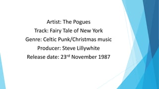 Artist: The Pogues
Track: Fairy Tale of New York
Genre: Celtic Punk/Christmas music
Producer: Steve Lillywhite
Release date: 23rd November 1987
 