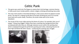 Celtic Punk
 This genre was used to by The Pogues to rejoice their Irish Heritage; common themes
in Celtic punk music include politics, culture, religion, drinking and working class pride.
 The main male vocalist is illustrated drinking in a few scenes where he appears to look
drunk. The way he is singing sounds like he has been drinking too much as it sounds
loud, bold and a quite rowdy. Therefore, the vocals relate well to the visuals.
(Goodwin)
 The visuals of this music video portray the theme of culture. For example, their use of
langue: “cheap lousy faggot’ implies they have a working class background but they
are pleased with who they are. Although, deviance occurs within the working class
which is displayed through the performers pushing each other, indicating they do not
have high standards like other classes – reinforcing the working class struggle.
 