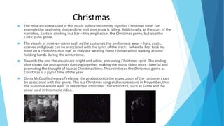 Christmas
 The mise-en-scene used in this music video consistently signifies Christmas time. For
example the beginning shot and the end shot snow is falling. Additionally, at the start of the
narrative, Santa is drinking in a bar – this emphasises the Christmas genre, but also the
Celtic punk genre.
 The visuals of mise-en-scene such as the costumes the performers wear – hats, coats,
scarves and gloves can be associated with the lyrics of the track: ‘when he first took my
hand on a cold Christmas eve’ as they are wearing these clothes whilst walking around
holding hands during the winter time.
 Towards the end the visuals are bright and white, enhancing Christmas spirit. The ending
shot shows the protagonists dancing together, making the music video more cheerful and
promoting the thought of love at Christmas time. This reinforces the Christmas genre as
Christmas is a joyful time of the year.
 Denis McQuail’s theory of relating the production to the expectation of the customers can
be associated with this genre. This is a Christmas song and was released in November, thus
the audience would want to see certain Christmas characteristics, such as Santa and the
snow used in this music video.
 
